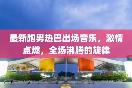 最新跑男热巴出场音乐，激情点燃，全场沸腾的旋律