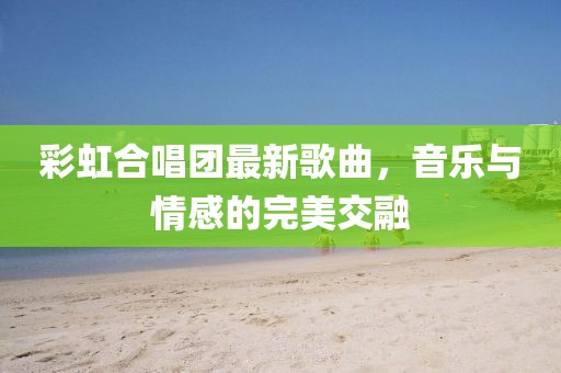 彩虹合唱团最新歌曲，音乐与情感的完美交融