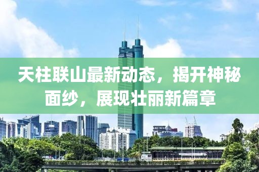 天柱联山最新动态，揭开神秘面纱，展现壮丽新篇章
