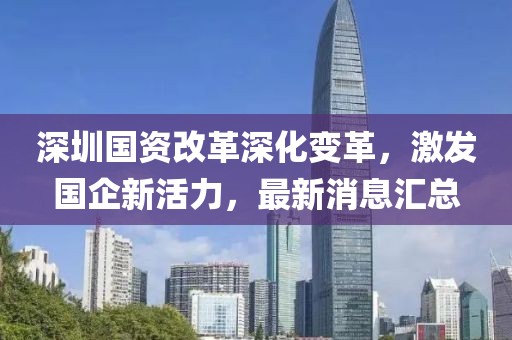 深圳国资改革深化变革，激发国企新活力，最新消息汇总