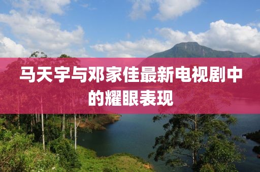 马天宇与邓家佳最新电视剧中的耀眼表现