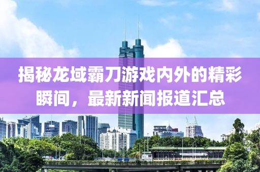 揭秘龙域霸刀游戏内外的精彩瞬间，最新新闻报道汇总