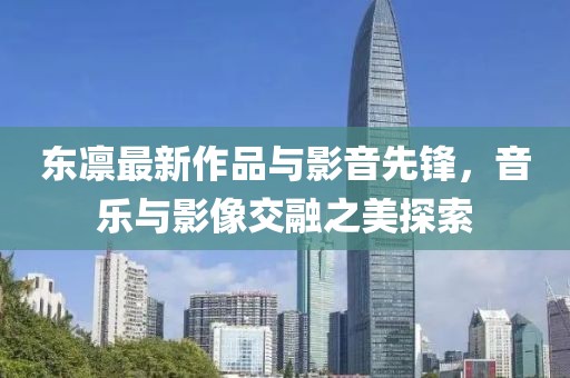 东凛最新作品与影音先锋，音乐与影像交融之美探索