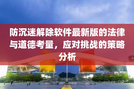 防沉迷解除软件最新版的法律与道德考量，应对挑战的策略分析