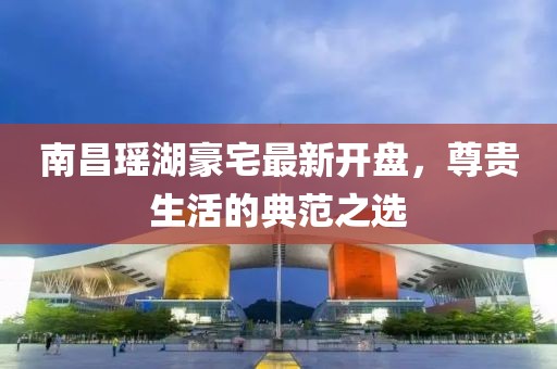 南昌瑶湖豪宅最新开盘，尊贵生活的典范之选