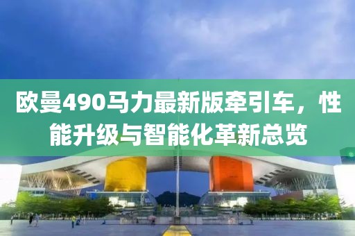 欧曼490马力最新版牵引车，性能升级与智能化革新总览