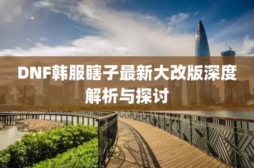 DNF韩服瞎子最新大改版深度解析与探讨