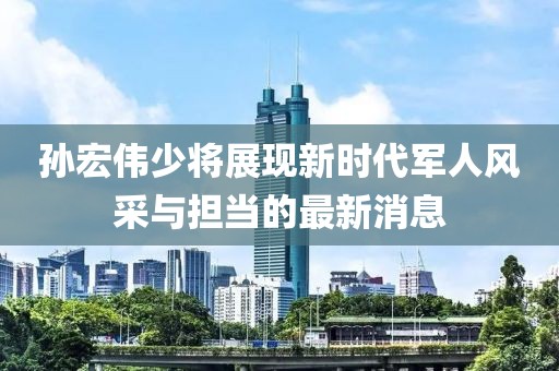 孙宏伟少将展现新时代军人风采与担当的最新消息