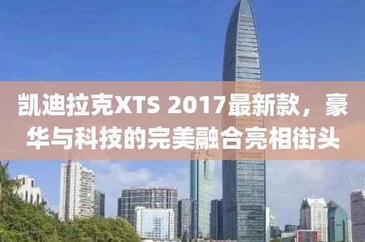 凯迪拉克XTS 2017最新款，豪华与科技的完美融合亮相街头