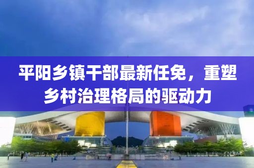 平阳乡镇干部最新任免，重塑乡村治理格局的驱动力