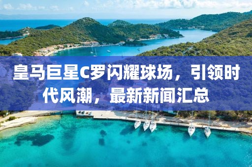 皇马巨星C罗闪耀球场，引领时代风潮，最新新闻汇总