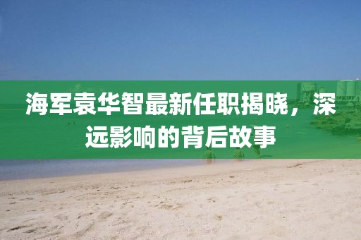 海军袁华智最新任职揭晓，深远影响的背后故事