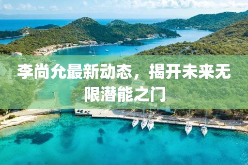 李尚允最新动态，揭开未来无限潜能之门