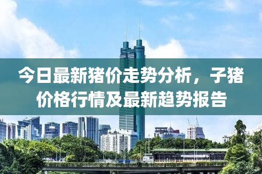 今日最新猪价走势分析，子猪价格行情及最新趋势报告