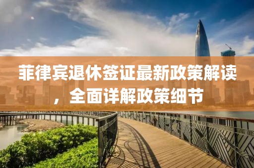 菲律宾退休签证最新政策解读，全面详解政策细节