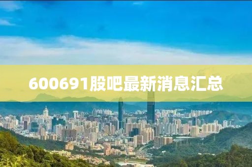 600691股吧最新消息汇总