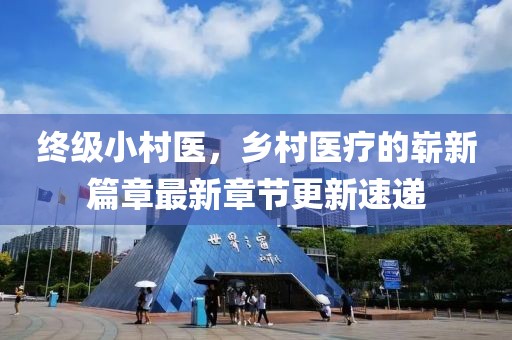 终级小村医，乡村医疗的崭新篇章最新章节更新速递