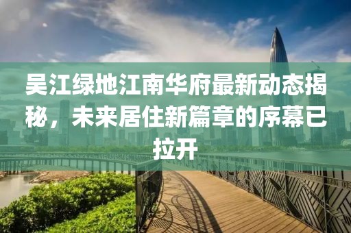 吴江绿地江南华府最新动态揭秘，未来居住新篇章的序幕已拉开