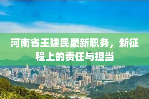河南省王建民履新职务，新征程上的责任与担当