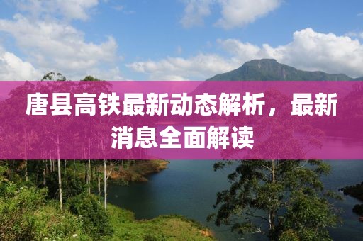 唐县高铁最新动态解析，最新消息全面解读
