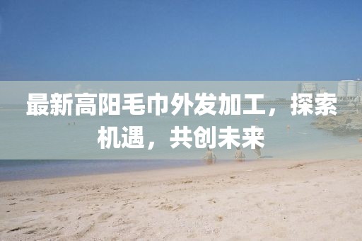 最新高阳毛巾外发加工，探索机遇，共创未来