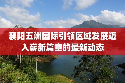 襄阳五洲国际引领区域发展迈入崭新篇章的最新动态