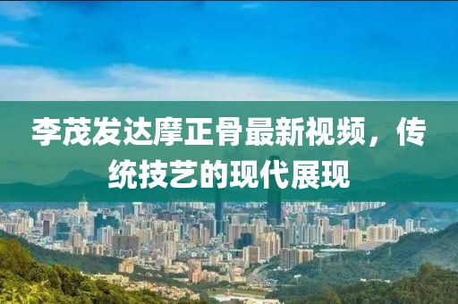 李茂发达摩正骨最新视频，传统技艺的现代展现