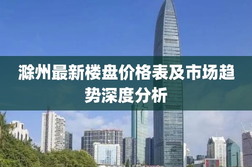 滁州最新楼盘价格表及市场趋势深度分析