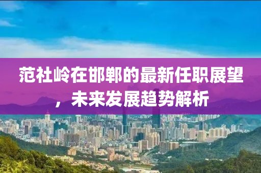 范社岭在邯郸的最新任职展望，未来发展趋势解析