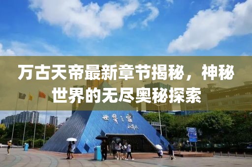 万古天帝最新章节揭秘，神秘世界的无尽奥秘探索