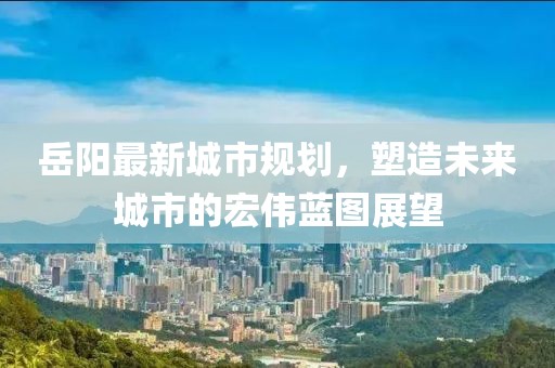 岳阳最新城市规划，塑造未来城市的宏伟蓝图展望