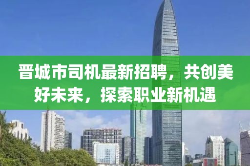 晋城市司机最新招聘，共创美好未来，探索职业新机遇