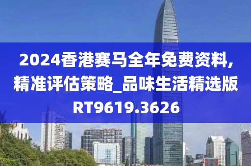 2024香港赛马全年免费资料,精准评估策略_品味生活精选版RT9619.3626