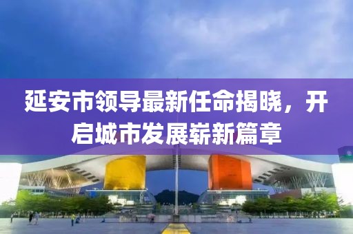 延安市领导最新任命揭晓，开启城市发展崭新篇章