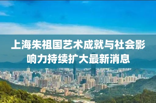 上海朱祖国艺术成就与社会影响力持续扩大最新消息