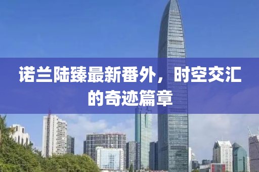 诺兰陆臻最新番外，时空交汇的奇迹篇章