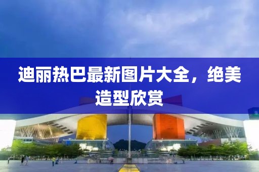 迪丽热巴最新图片大全，绝美造型欣赏