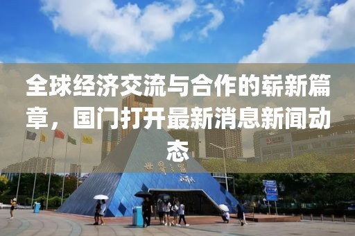 全球经济交流与合作的崭新篇章，国门打开最新消息新闻动态