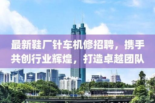 最新鞋厂针车机修招聘，携手共创行业辉煌，打造卓越团队