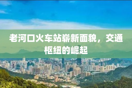 老河口火车站崭新面貌，交通枢纽的崛起