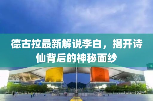 德古拉最新解说李白，揭开诗仙背后的神秘面纱
