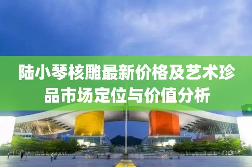 陆小琴核雕最新价格及艺术珍品市场定位与价值分析