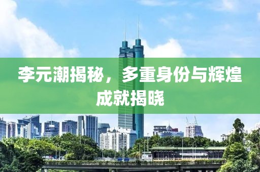李元潮揭秘，多重身份与辉煌成就揭晓