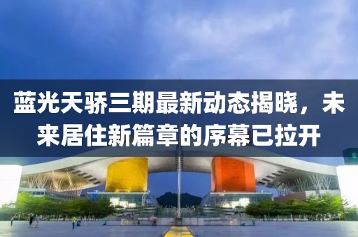 蓝光天骄三期最新动态揭晓，未来居住新篇章的序幕已拉开