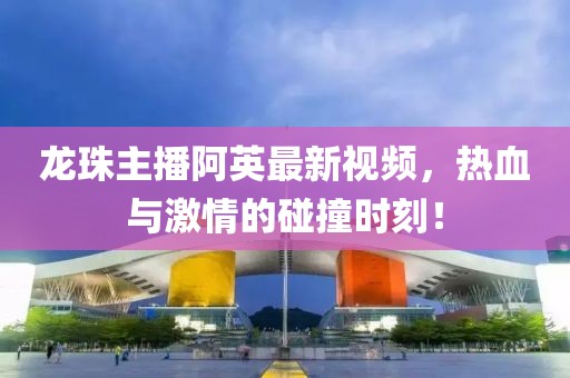 龙珠主播阿英最新视频，热血与激情的碰撞时刻！