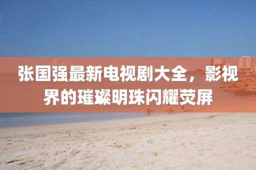张国强最新电视剧大全，影视界的璀璨明珠闪耀荧屏