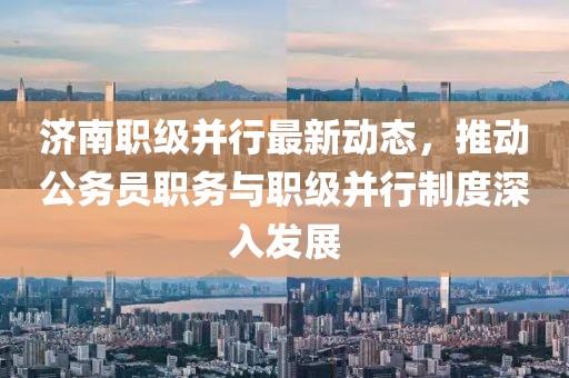济南职级并行最新动态，推动公务员职务与职级并行制度深入发展