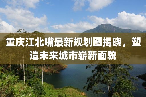 重庆江北嘴最新规划图揭晓，塑造未来城市崭新面貌