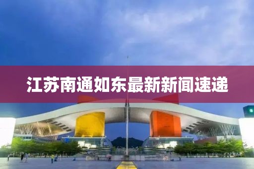 江苏南通如东最新新闻速递