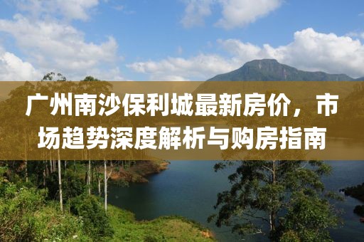 广州南沙保利城最新房价，市场趋势深度解析与购房指南